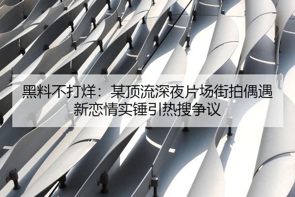 黑料不打烊：某顶流深夜片场街拍偶遇新恋情实锤引热搜争议